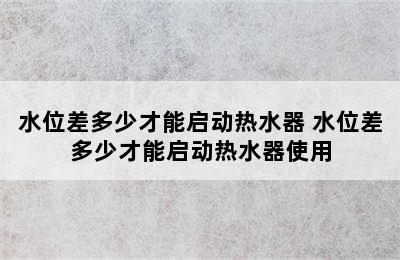 水位差多少才能启动热水器 水位差多少才能启动热水器使用